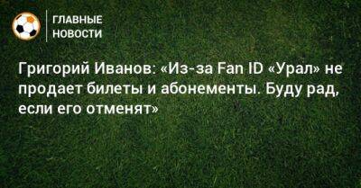 Григорий Иванов - Григорий Иванов: «Из-за Fan ID «Урал» не продает билеты и абонементы. Буду рад, если его отменят» - bombardir.ru