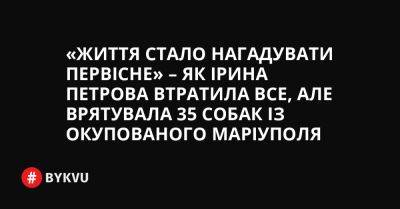 «Життя стало нагадувати первісне» – як Ірина Петрова втратила все, але врятувала 35 собак із окупованого Маріуполя - bykvu.com - Украина - місто Маріуполь