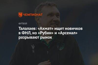 Андрей Талалаев - Талалаев: «Ахмат» ищет новичков в ФНЛ, но «Рубин» и «Арсенал» разрывают рынок - championat.com