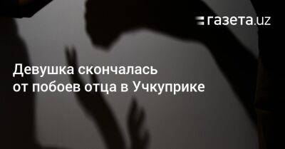 Девушка скончалась от побоев отца в Учкуприке - gazeta.uz - Узбекистан - Ферганская обл. - Скончался