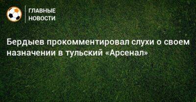 Курбан Бердыев - Бердыев прокомментировал слухи о своем назначении в тульский «Арсенал» - bombardir.ru