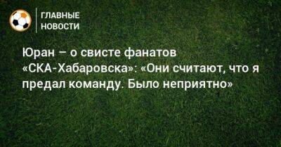 Сергей Юран - Юран – о свисте фанатов «СКА-Хабаровска»: «Они считают, что я предал команду. Было неприятно» - bombardir.ru - Хабаровск
