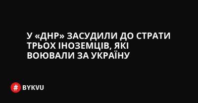 У «ДНР» засудили до страти трьох іноземців, які воювали за Україну - bykvu.com - Украина - ДНР - Twitter