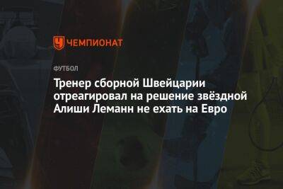 На Евро - Тренер сборной Швейцарии отреагировал на решение звёздной Алиши Леманн не ехать на Евро - championat.com - Швейцария