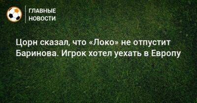 Дмитрий Баринов - Цорн сказал, что «Локо» не отпустит Баринова. Игрок хотел уехать в Европу - bombardir.ru
