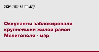 Иван Федоров - Оккупанты заблокировали крупнейший жилой район Мелитополя - мэр - pravda.com.ua - Мелитополь