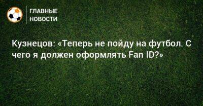 Дмитрий Кузнецов - Кузнецов: «Теперь не пойду на футбол. С чего я должен оформлять Fan ID?» - bombardir.ru - Россия