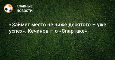Валерий Кечинов - «Займет место не ниже десятого – уже успех». Кечинов – о «Спартаке» - bombardir.ru - Краснодар