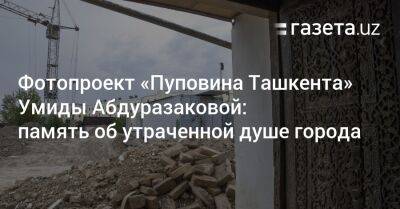 Фотопроект «Пуповина Ташкента» Умиды Абдуразаковой: память об утраченной душе города - gazeta.uz - Узбекистан - Ташкент