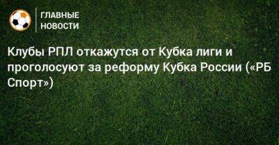 Клубы РПЛ откажутся от Кубка лиги и проголосуют за реформу Кубка России («РБ Спорт») - bombardir.ru - Россия