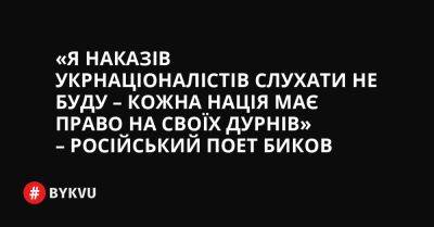 «Я наказів укрнаціоналістів слухати не буду – кожна нація має право на своїх дурнів» – російський поет Биков - bykvu.com - Украина - Росія