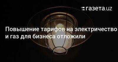 Повышение тарифов на электричество и газ для бизнеса временно отложили - gazeta.uz - Узбекистан