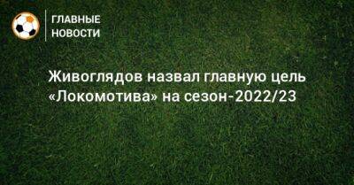 Дмитрий Живоглядов - Живоглядов назвал главную цель «Локомотива» на сезон-2022/23 - bombardir.ru
