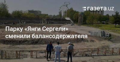 Парку «Янги Сергели» сменили балансодержателя - gazeta.uz - Узбекистан - район Сергелийский