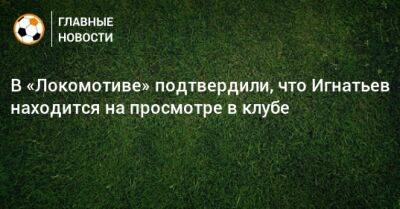 Иван Игнатьев - В «Локомотиве» подтвердили, что Игнатьев находится на просмотре в клубе - bombardir.ru
