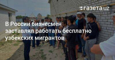 В России бизнесмен заставлял узбекских мигрантов работать бесплатно - gazeta.uz - Россия - Узбекистан - Волгоград