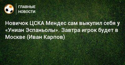 Иван Карпов - Новичок ЦСКА Мендес сам выкупил себя у «Униан Эспаньолы». Завтра игрок будет в Москве (Иван Карпов) - bombardir.ru - Москва - Россия