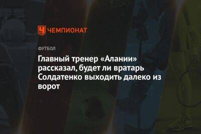 Главный тренер «Алании» рассказал, будет ли вратарь Солдатенко выходить далеко из ворот - championat.com - респ. Алания