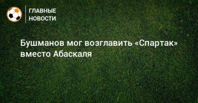 Евгений Бушманов - Паоло Ваноль - Бушманов мог возглавить «Спартак» вместо Абаскаля - bombardir.ru