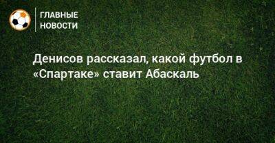 Даниил Денисов - Гильермо Абаскаль - Денисов рассказал, какой футбол в «Спартаке» ставит Абаскаль - bombardir.ru