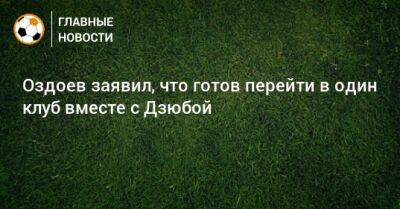 Артем Дзюба - Магомед Оздоев - Оздоев заявил, что готов перейти в один клуб вместе с Дзюбой - bombardir.ru