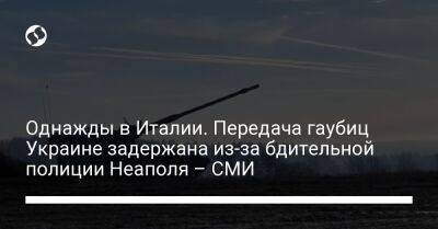 Однажды в Италии. Передача гаубиц Украине задержана из-за бдительной полиции Неаполя – СМИ - liga.net - Украина - Италия - Германия - Неаполь