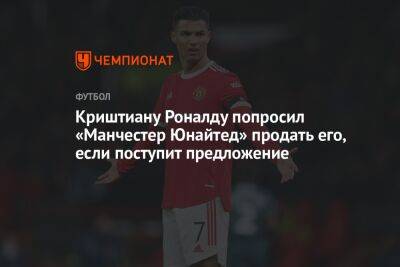 Криштиану Роналду - Криштиану Роналду попросил «Манчестер Юнайтед» продать его, если поступит предложение - championat.com