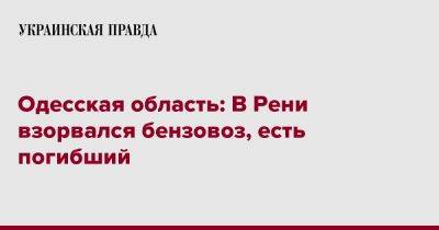 Одесская область: В Рени взорвался бензовоз, есть погибший - pravda.com.ua - Украина - Одесская обл. - Гсчс