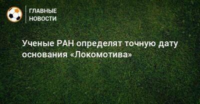 Ученые РАН определят точную дату основания «Локомотива» - bombardir.ru - Россия