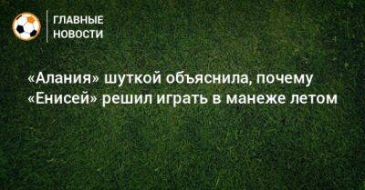 «Алания» шуткой объяснила, почему «Енисей» решил играть в манеже летом - bombardir.ru - респ. Алания