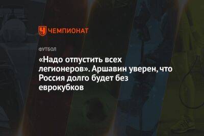 Андрей Аршавин - «Надо отпустить всех легионеров». Аршавин уверен, что Россия долго будет без еврокубков - championat.com - Россия