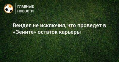 Вендел не исключил, что проведет в «Зените» остаток карьеры - bombardir.ru - Санкт-Петербург