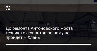 Сергей Хлань - До ремонта Антоновского моста техника оккупантов по нему не пройдет – Хлань - liga.net - Украина - Крым - Херсон