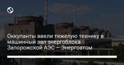 Оккупанты ввели тяжелую технику в машинный зал энергоблока Запорожской АЭС – Энергоатом - liga.net - Украина
