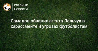Александр Самедов - Самедов обвинил агента Лельчук в харассменте и угрозах футболистам - bombardir.ru