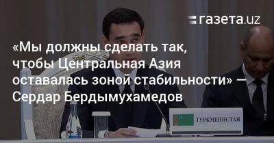 «Мы должны сделать так, чтобы Центральная Азия оставалась зоной стабильности и доверия» — Сердар Бердымухамедов - gazeta.uz - Узбекистан - Киргизия - Туркмения