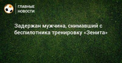Задержан мужчина, снимавший с беспилотника тренировку «Зенита» - bombardir.ru