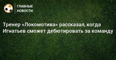Иван Игнатьев - Тренер «Локомотива» рассказал, когда Игнатьев сможет дебютировать за команду - bombardir.ru