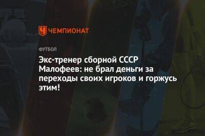 Экс-тренер сборной СССР Малофеев: не брал деньги за переходы своих игроков и горжусь этим! - championat.com - Белоруссия - Скончался