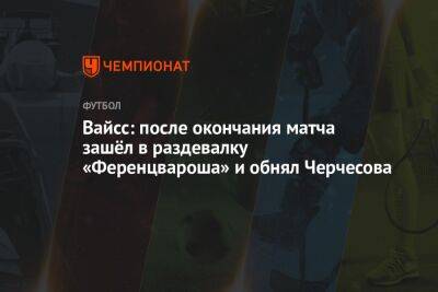Станислав Черчесов - Вайсс: после окончания матча зашёл в раздевалку «Ференцвароша» и обнял Черчесова - championat.com - Россия - Братислава