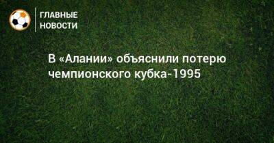 В «Алании» объяснили потерю чемпионского кубка-1995 - bombardir.ru - респ. Алания