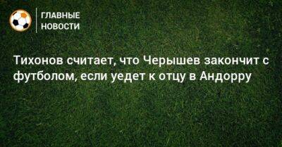Денис Черышев - Андрей Тихонов - Тихонов считает, что Черышев закончит с футболом, если уедет к отцу в Андорру - bombardir.ru - Испания - Андорра