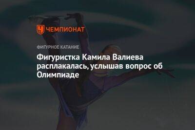 Камила Валиева - Татьяна Навка - Фигуристка Камила Валиева расплакалась, услышав вопрос об Олимпиаде - championat.com - Россия