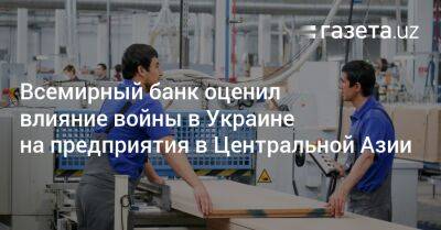 Всемирный банк оценил влияние войны в Украине на предприятия в Центральной Азии - gazeta.uz - Россия - Украина - Узбекистан - Киргизия