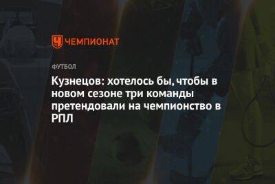 Дмитрий Кузнецов - Кузнецов: хотелось бы, чтобы в новом сезоне три команды претендовали на чемпионство в РПЛ - championat.com - Москва
