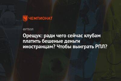 Роман Орещук - Андрей Ирха - Орещук: ради чего сейчас клубам платить бешеные деньги иностранцам? Чтобы выиграть РПЛ? - championat.com - Москва - Россия - Сербия