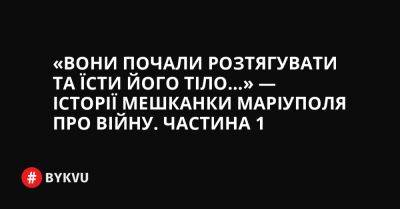 «Вони почали розтягувати та їсти його тіло…» — історії мешканки Маріуполя про війну. Частина 1 - bykvu.com - Украина - місто Маріуполь