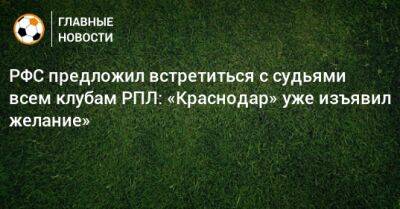 РФС предложил встретиться с судьями всем клубам РПЛ: «Краснодар» уже изъявил желание» - bombardir.ru - Краснодар
