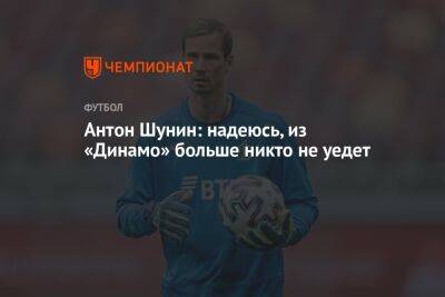 Антон Шунин - Антон Шунин: надеюсь, из «Динамо» больше никто не уедет - championat.com - Москва