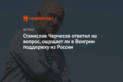 Станислав Черчесов - Андрей Панков - Станислав Черчесов ответил на вопрос, ощущает ли в Венгрии поддержку из России - championat.com - Россия - Венгрия - Будапешт